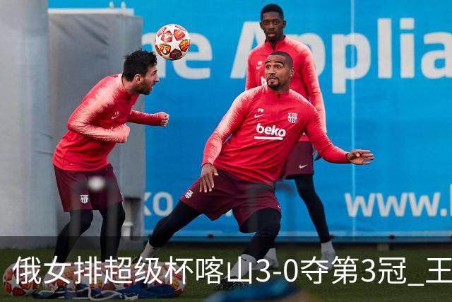 俄女排超级杯喀山3-0夺第3冠 王云蕗无缘留洋首冠